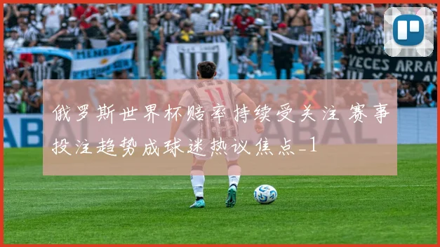 俄罗斯世界杯赔率持续受关注 赛事投注趋势成球迷热议焦点_1