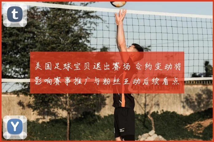 美国足球宝贝退出赛场 合约变动将影响赛事推广与粉丝互动后续看点