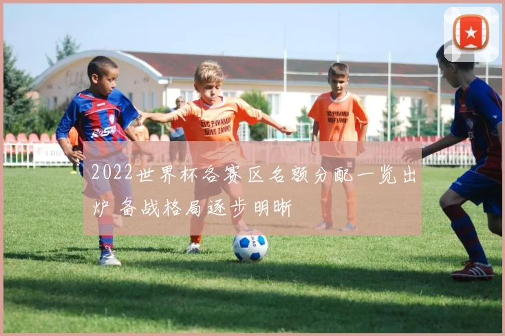 2022世界杯各赛区名额分配一览出炉 备战格局逐步明晰
