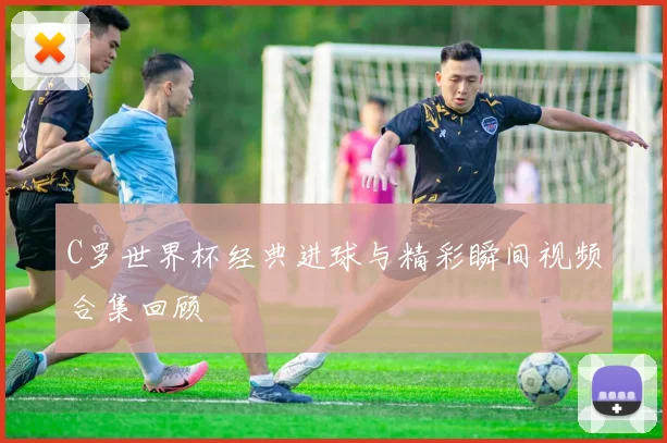 C罗世界杯经典进球与精彩瞬间视频合集回顾