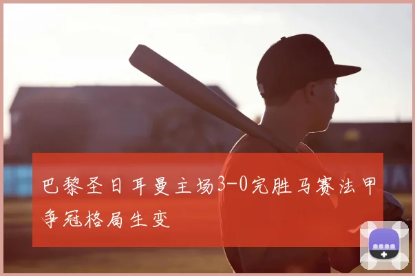 巴黎圣日耳曼主场3-0完胜马赛法甲争冠格局生变