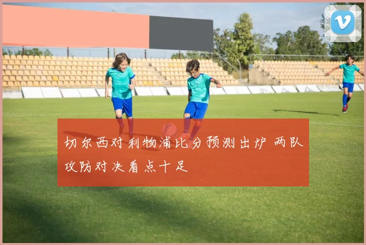 切尔西对利物浦比分预测出炉 两队攻防对决看点十足