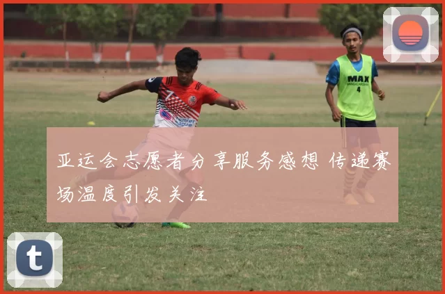 亚运会志愿者分享服务感想 传递赛场温度引发关注