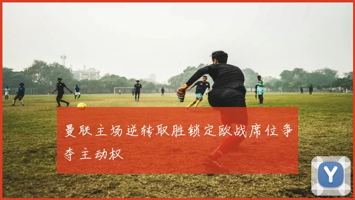 曼联主场逆转取胜锁定欧战席位争夺主动权