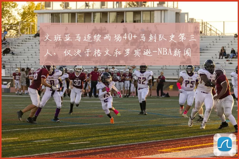 文班亚马连续两场40+马刺队史第三人,仅次于格文和罗宾逊-NBA新闻