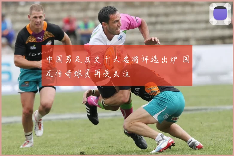 中国男足历史十大名将评选出炉 国足传奇球员再受关注