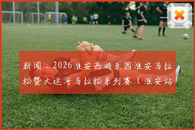 新闻 _ 2026淮安西游乐园淮安马拉松暨大运河马拉松系列赛(淮安站)新闻发布会召开