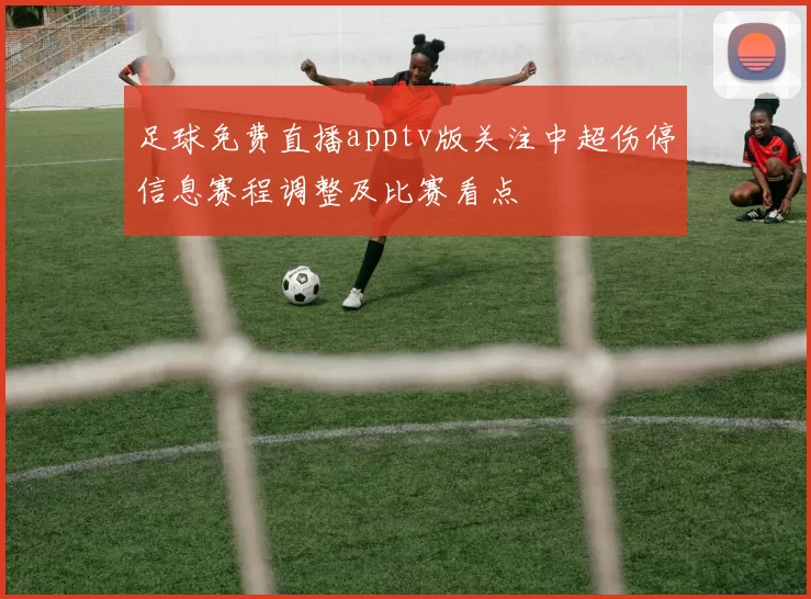 足球免费直播apptv版关注中超伤停信息赛程调整及比赛看点
