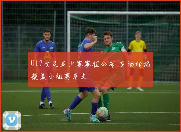 U17女足亚少赛赛程公布 多场转播覆盖小组赛看点