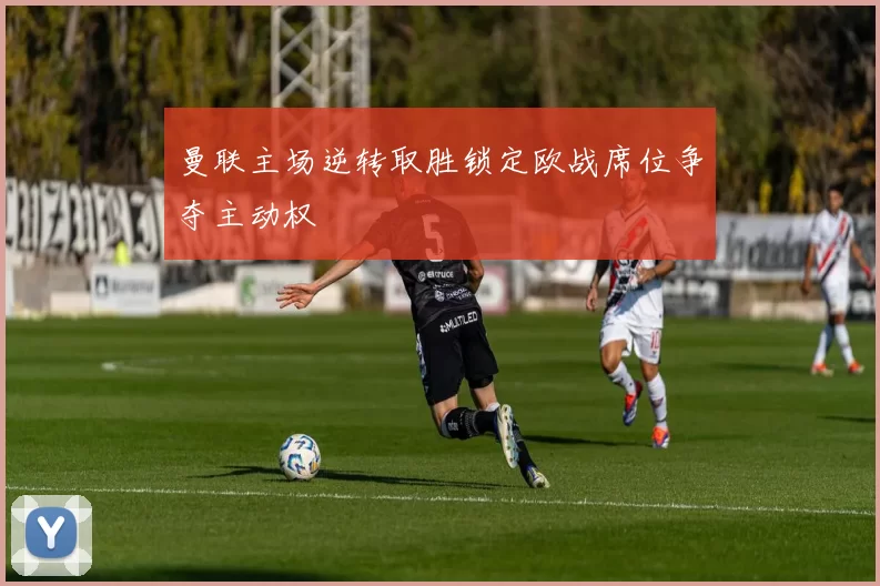 曼联主场逆转取胜锁定欧战席位争夺主动权
