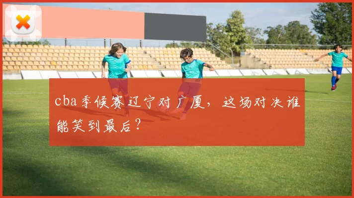 cba季候赛辽宁对广厦，这场对决谁能笑到最后？