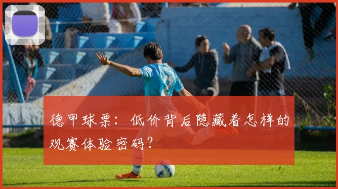 德甲球票：低价背后隐藏着怎样的观赛体验密码？