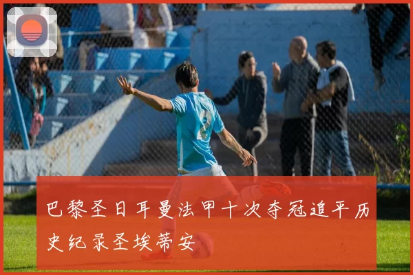 巴黎圣日耳曼法甲十次夺冠追平历史纪录圣埃蒂安