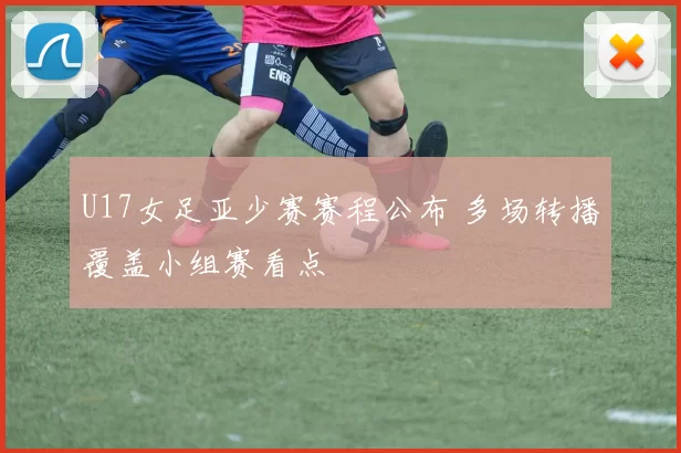 U17女足亚少赛赛程公布 多场转播覆盖小组赛看点