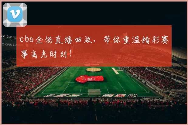 cba全场直播回放，带你重温精彩赛事高光时刻！