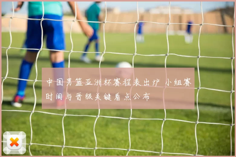 中国男篮亚洲杯赛程表出炉 小组赛时间与晋级关键看点公布