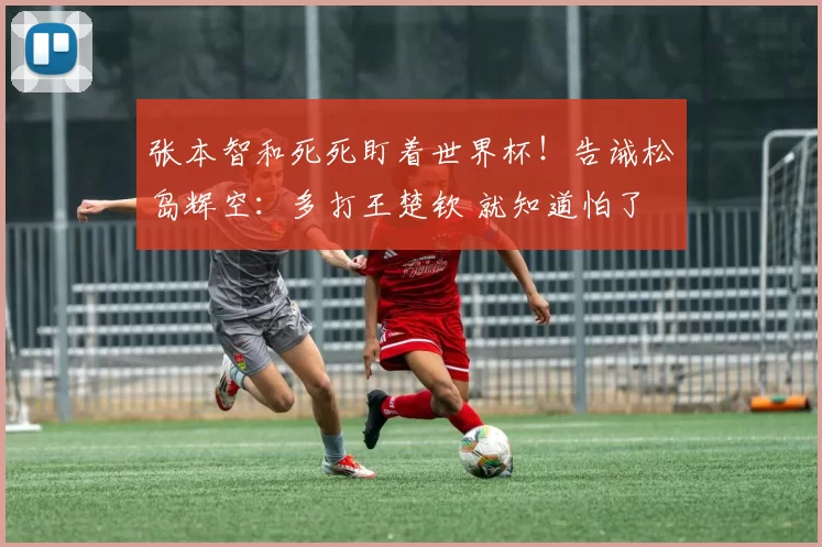 张本智和死死盯着世界杯！告诫松岛辉空：多打王楚钦 就知道怕了